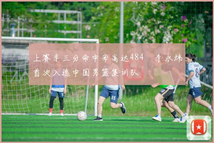 上赛季三分命中率高达484偰李永炜首次入选中国男篮集训队