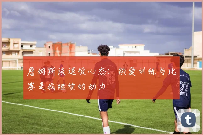 詹姆斯谈退役心态：热爱训练与比赛是我继续的动力
