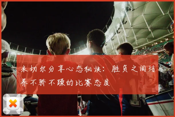 米切尔分享心态秘诀：胜负之间培养不骄不躁的比赛态度