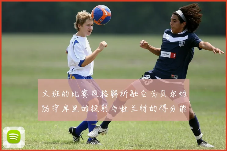文班的比赛风格解析融合戈贝尔的防守库里的投射与杜兰特的得分能力