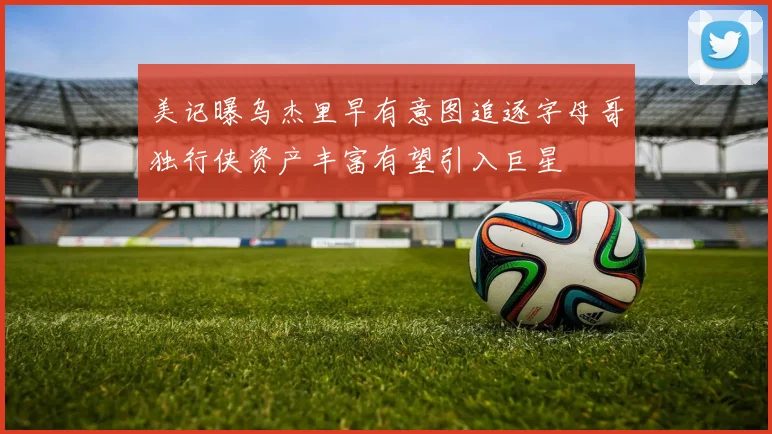 美记曝乌杰里早有意图追逐字母哥独行侠资产丰富有望引入巨星