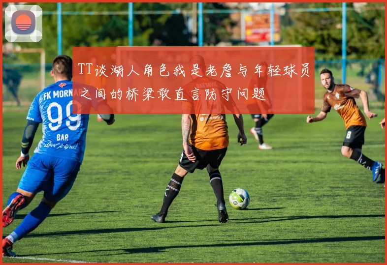 TT谈湖人角色我是老詹与年轻球员之间的桥梁敢直言防守问题