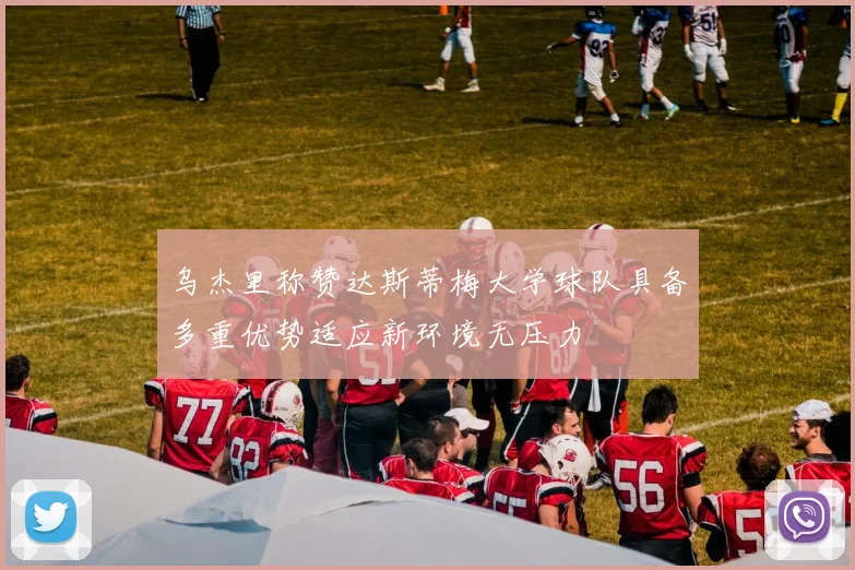 乌杰里称赞达斯蒂梅大学球队具备多重优势适应新环境无压力
