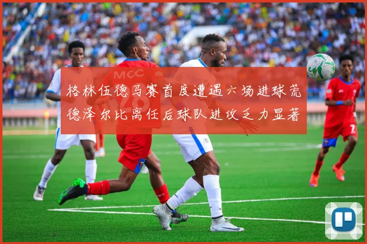 格林伍德马赛首度遭遇六场进球荒德泽尔比离任后球队进攻乏力显著