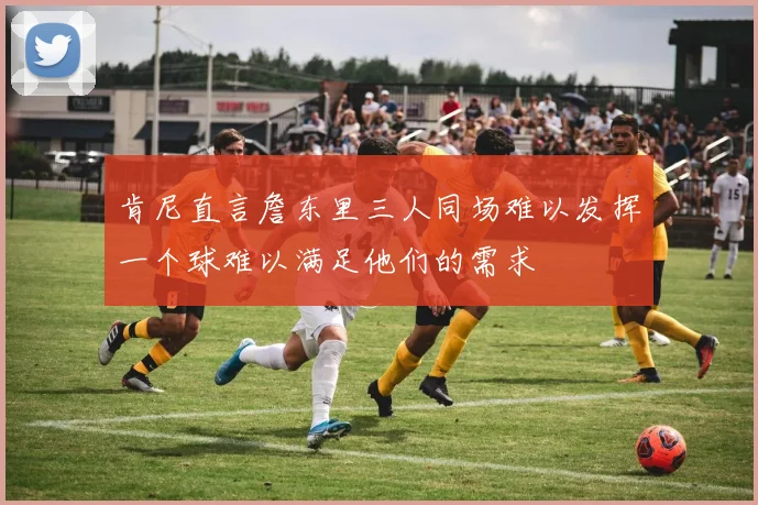 肯尼直言詹东里三人同场难以发挥一个球难以满足他们的需求