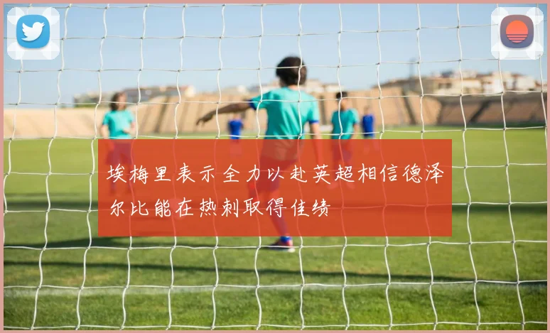埃梅里表示全力以赴英超相信德泽尔比能在热刺取得佳绩