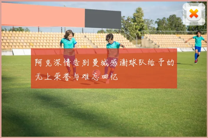 阿克深情告别曼城感谢球队给予的无上荣誉与难忘回忆