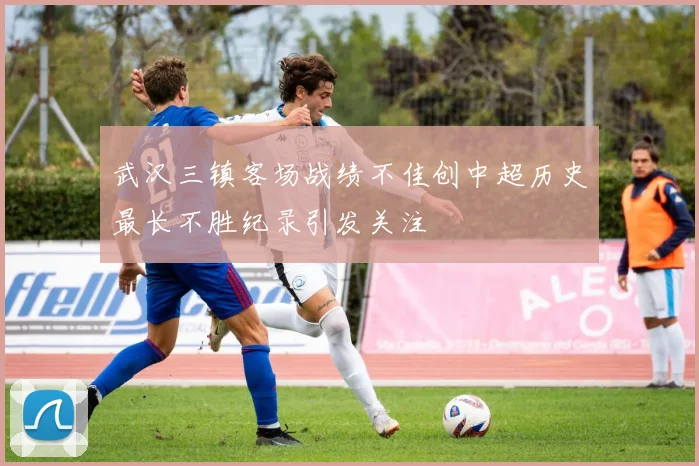 武汉三镇客场战绩不佳创中超历史最长不胜纪录引发关注