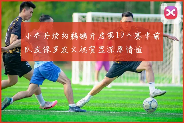 小乔丹续约鹈鹕开启第19个赛季前队友保罗发文祝贺显深厚情谊