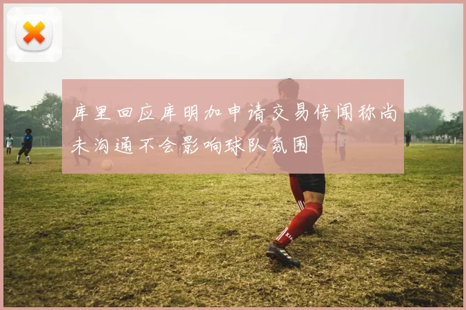 库里回应库明加申请交易传闻称尚未沟通不会影响球队氛围
