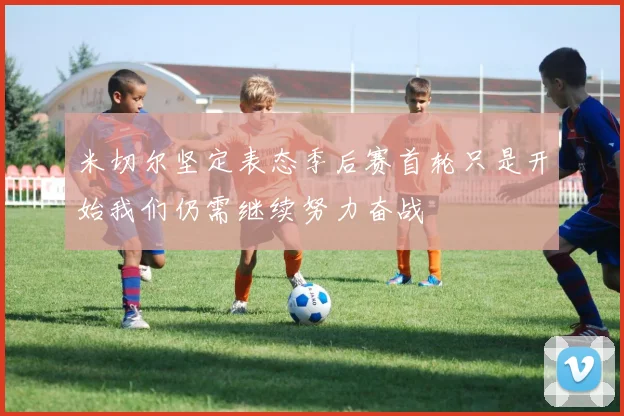 米切尔坚定表态季后赛首轮只是开始我们仍需继续努力奋战