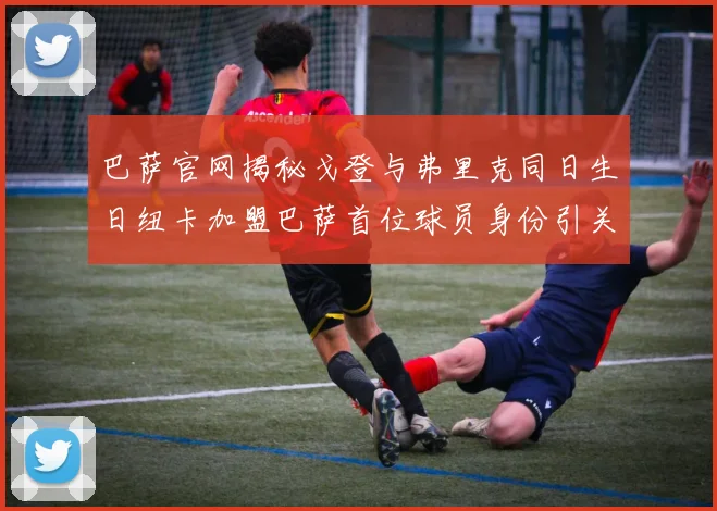 巴萨官网揭秘戈登与弗里克同日生日纽卡加盟巴萨首位球员身份引关注