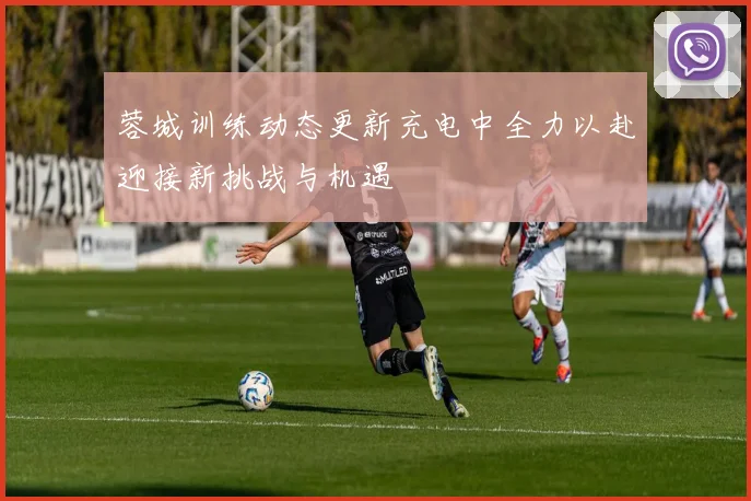 蓉城训练动态更新充电中全力以赴迎接新挑战与机遇