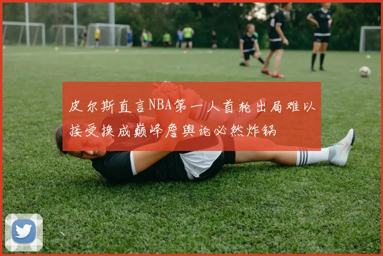 皮尔斯直言NBA第一人首轮出局难以接受换成巅峰詹舆论必然炸锅