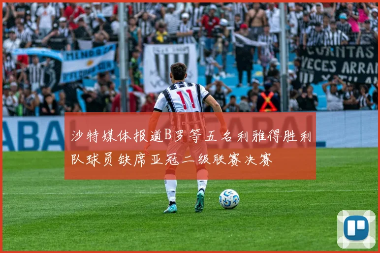 沙特媒体报道B罗等五名利雅得胜利队球员缺席亚冠二级联赛决赛