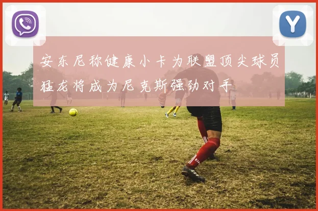 安东尼称健康小卡为联盟顶尖球员猛龙将成为尼克斯强劲对手