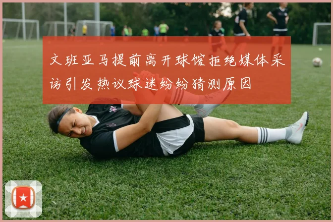 文班亚马提前离开球馆拒绝媒体采访引发热议球迷纷纷猜测原因