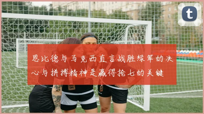 恩比德与马克西直言战胜绿军的决心与拼搏精神是赢得抢七的关键
