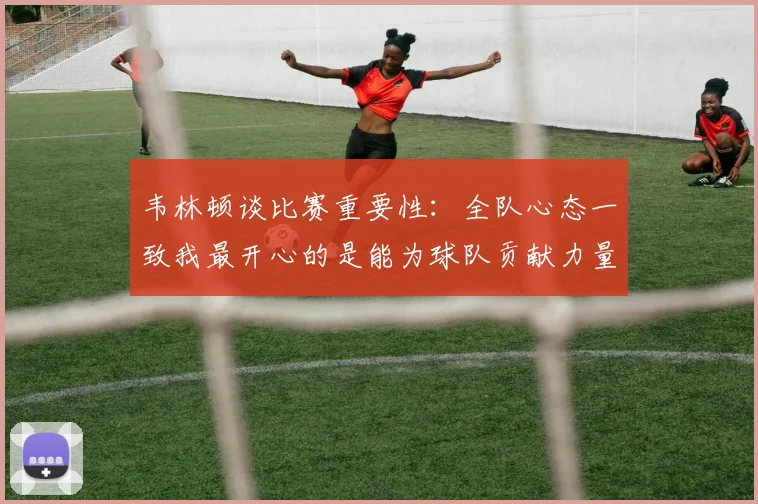 韦林顿谈比赛重要性：全队心态一致我最开心的是能为球队贡献力量