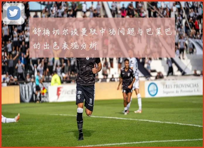 舒梅切尔谈曼联中场问题与巴莱巴的出色表现分析
