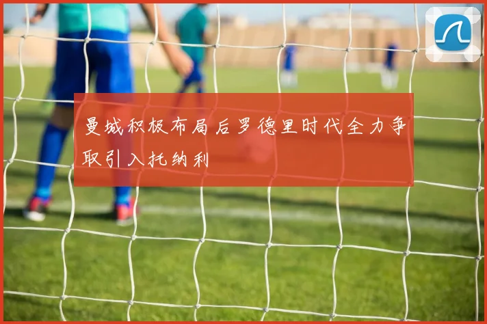 曼城积极布局后罗德里时代全力争取引入托纳利