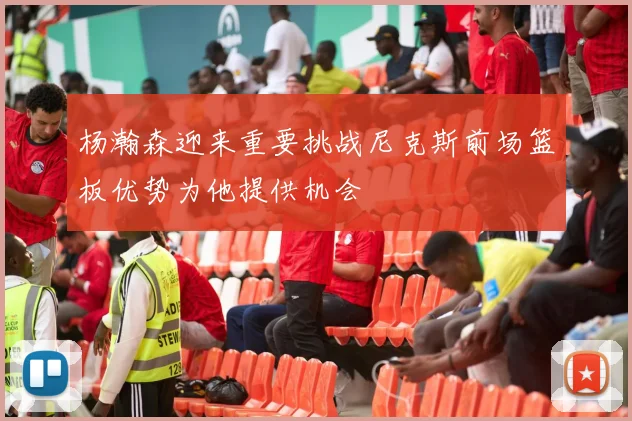 杨瀚森迎来重要挑战尼克斯前场篮板优势为他提供机会