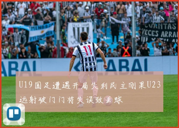 U19国足遭遇开局失利民主刚果U23远射破门门将失误致丢球