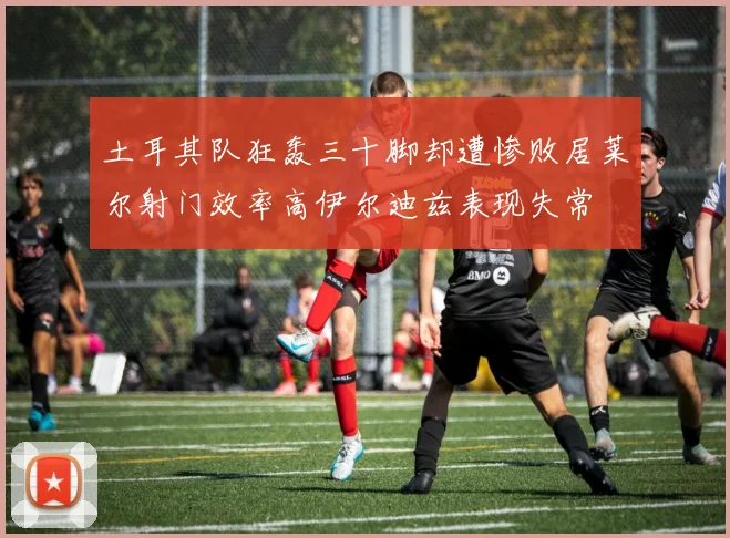 土耳其队狂轰三十脚却遭惨败居莱尔射门效率高伊尔迪兹表现失常
