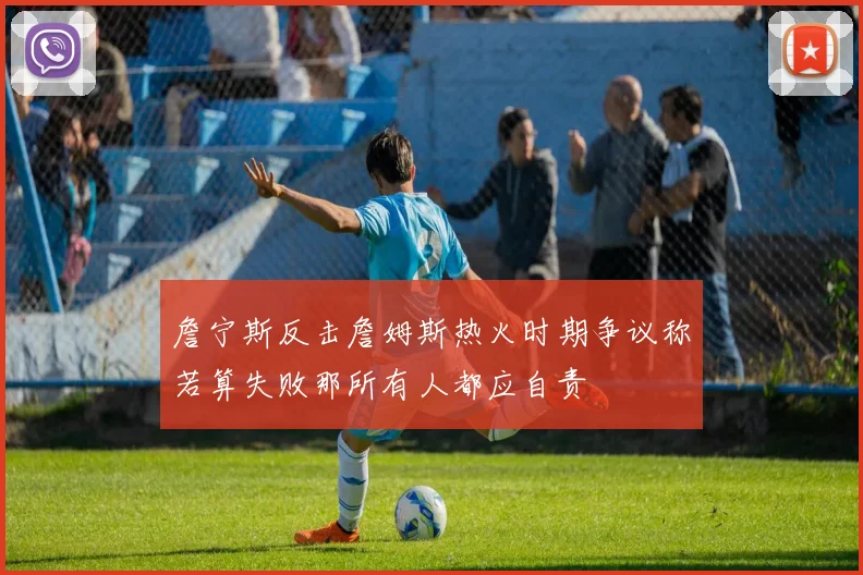詹宁斯反击詹姆斯热火时期争议称若算失败那所有人都应自责