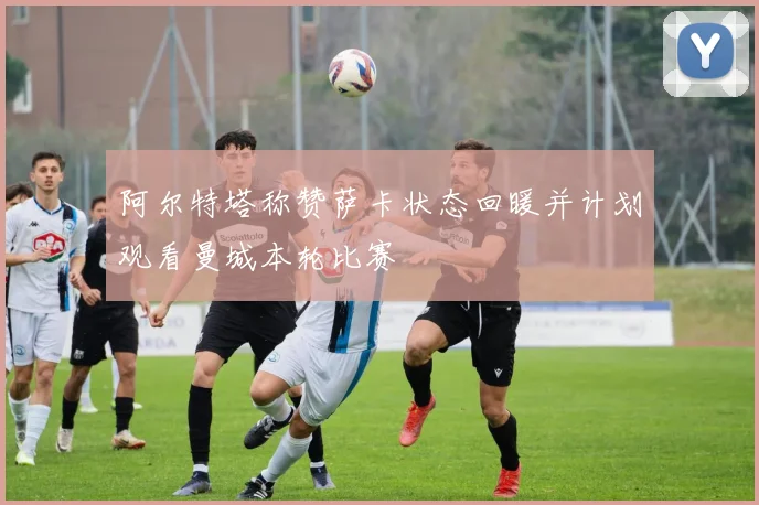 阿尔特塔称赞萨卡状态回暖并计划观看曼城本轮比赛