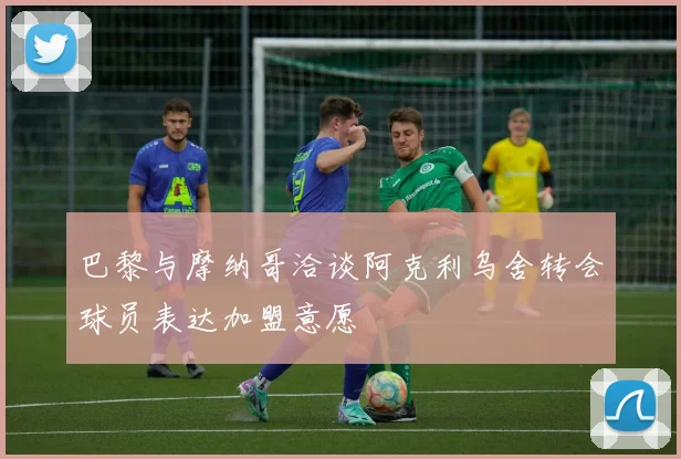 巴黎与摩纳哥洽谈阿克利乌舍转会球员表达加盟意愿